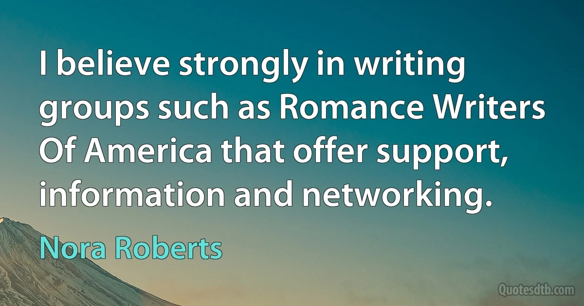 I believe strongly in writing groups such as Romance Writers Of America that offer support, information and networking. (Nora Roberts)