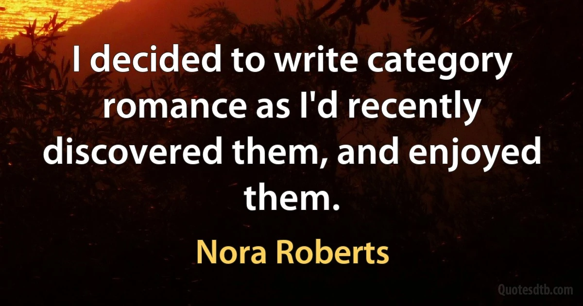 I decided to write category romance as I'd recently discovered them, and enjoyed them. (Nora Roberts)