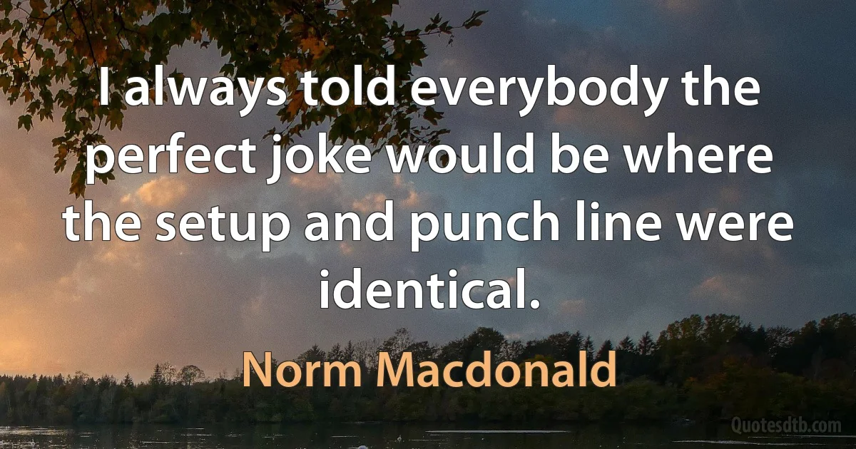 I always told everybody the perfect joke would be where the setup and punch line were identical. (Norm Macdonald)