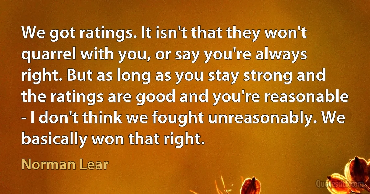 We got ratings. It isn't that they won't quarrel with you, or say you're always right. But as long as you stay strong and the ratings are good and you're reasonable - I don't think we fought unreasonably. We basically won that right. (Norman Lear)