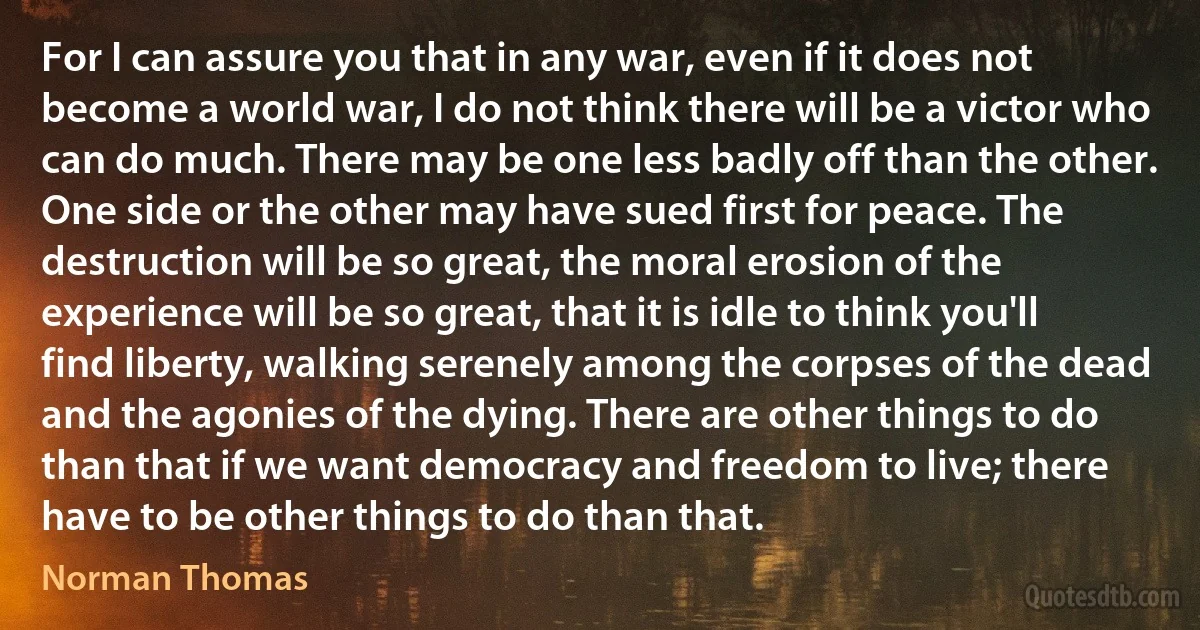 For I can assure you that in any war, even if it does not become a world war, I do not think there will be a victor who can do much. There may be one less badly off than the other. One side or the other may have sued first for peace. The destruction will be so great, the moral erosion of the experience will be so great, that it is idle to think you'll find liberty, walking serenely among the corpses of the dead and the agonies of the dying. There are other things to do than that if we want democracy and freedom to live; there have to be other things to do than that. (Norman Thomas)