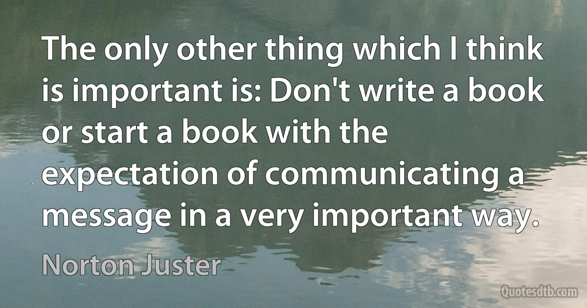 The only other thing which I think is important is: Don't write a book or start a book with the expectation of communicating a message in a very important way. (Norton Juster)