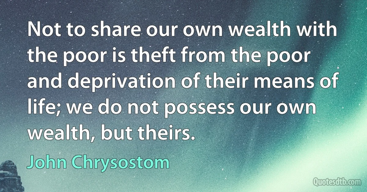 Not to share our own wealth with the poor is theft from the poor and deprivation of their means of life; we do not possess our own wealth, but theirs. (John Chrysostom)