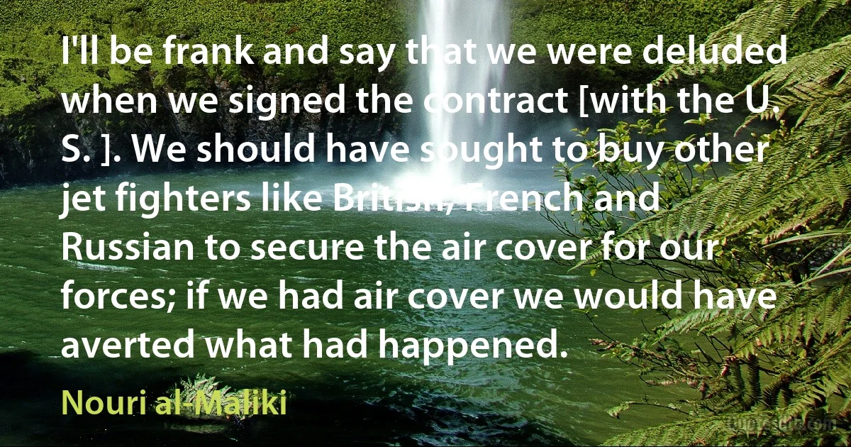 I'll be frank and say that we were deluded when we signed the contract [with the U. S. ]. We should have sought to buy other jet fighters like British, French and Russian to secure the air cover for our forces; if we had air cover we would have averted what had happened. (Nouri al-Maliki)