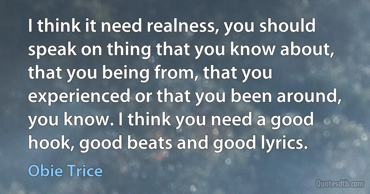 I think it need realness, you should speak on thing that you know about, that you being from, that you experienced or that you been around, you know. I think you need a good hook, good beats and good lyrics. (Obie Trice)