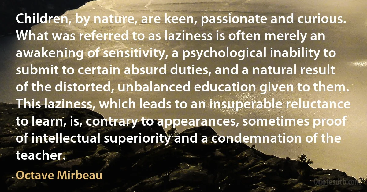 Children, by nature, are keen, passionate and curious. What was referred to as laziness is often merely an awakening of sensitivity, a psychological inability to submit to certain absurd duties, and a natural result of the distorted, unbalanced education given to them. This laziness, which leads to an insuperable reluctance to learn, is, contrary to appearances, sometimes proof of intellectual superiority and a condemnation of the teacher. (Octave Mirbeau)