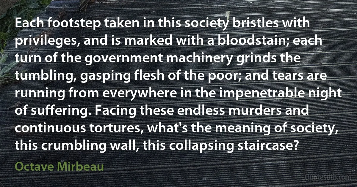 Each footstep taken in this society bristles with privileges, and is marked with a bloodstain; each turn of the government machinery grinds the tumbling, gasping flesh of the poor; and tears are running from everywhere in the impenetrable night of suffering. Facing these endless murders and continuous tortures, what's the meaning of society, this crumbling wall, this collapsing staircase? (Octave Mirbeau)