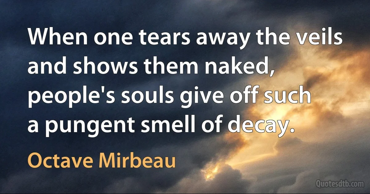 When one tears away the veils and shows them naked, people's souls give off such a pungent smell of decay. (Octave Mirbeau)