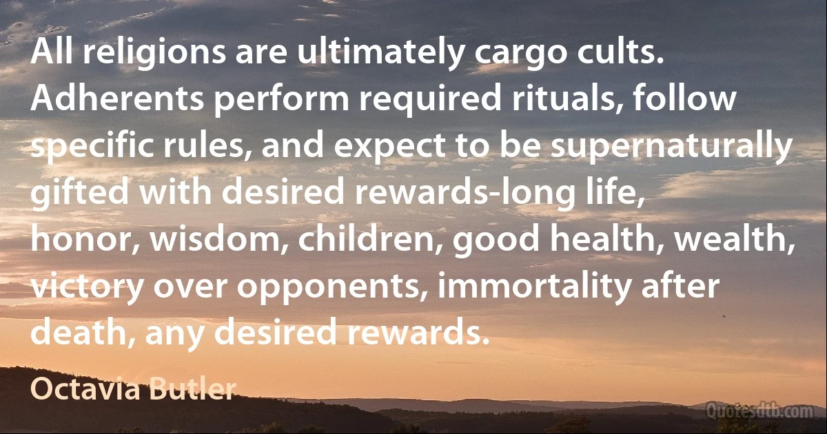 All religions are ultimately cargo cults.
Adherents perform required rituals, follow
specific rules, and expect to be supernaturally
gifted with desired rewards-long life,
honor, wisdom, children, good health, wealth,
victory over opponents, immortality after
death, any desired rewards. (Octavia Butler)