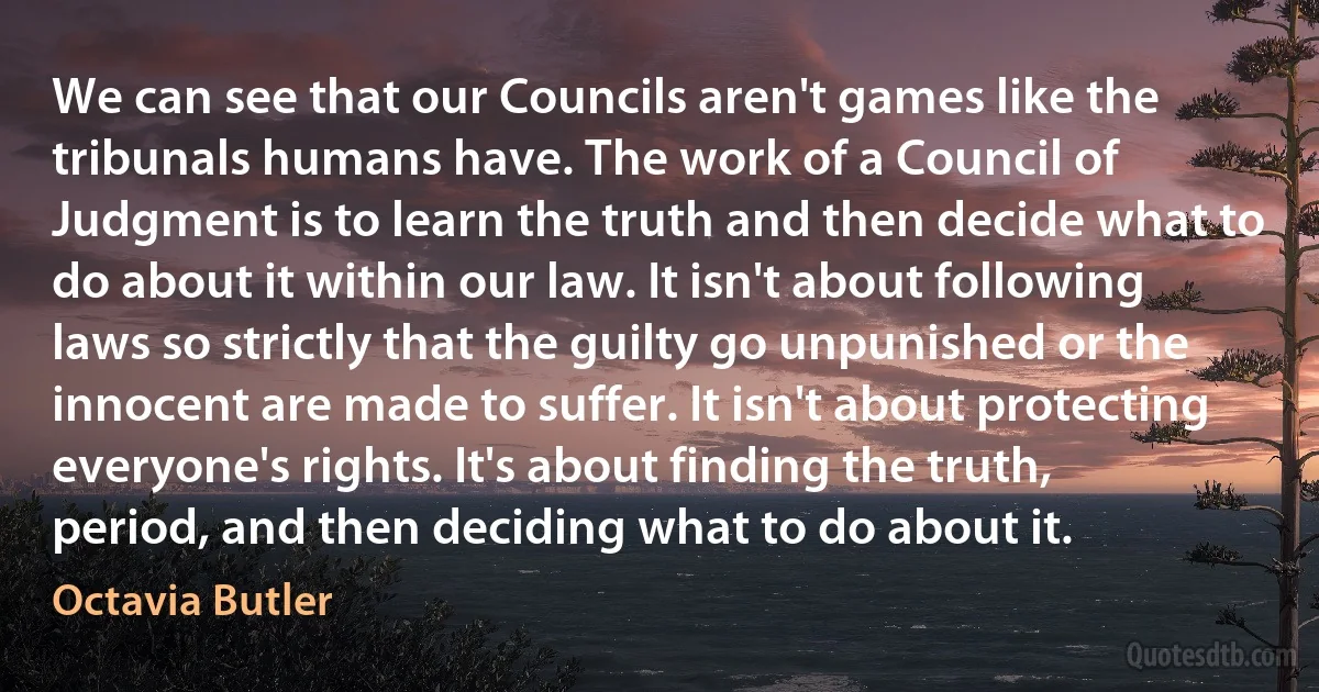 We can see that our Councils aren't games like the tribunals humans have. The work of a Council of Judgment is to learn the truth and then decide what to do about it within our law. It isn't about following laws so strictly that the guilty go unpunished or the innocent are made to suffer. It isn't about protecting everyone's rights. It's about finding the truth, period, and then deciding what to do about it. (Octavia Butler)