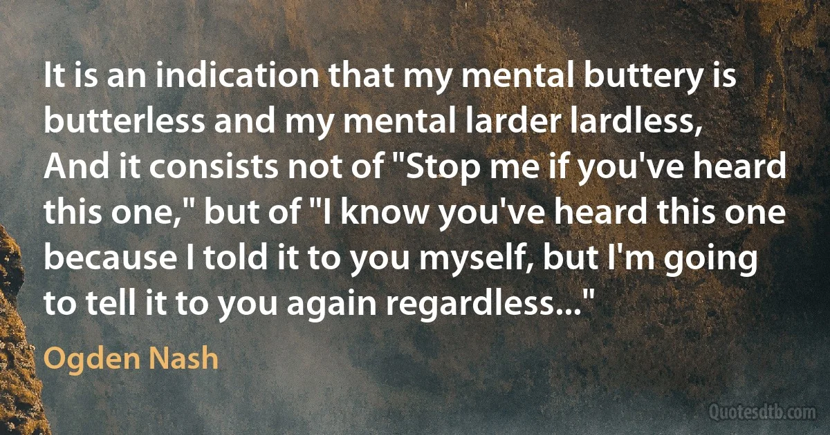 It is an indication that my mental buttery is butterless and my mental larder lardless,
And it consists not of "Stop me if you've heard this one," but of "I know you've heard this one because I told it to you myself, but I'm going to tell it to you again regardless..." (Ogden Nash)