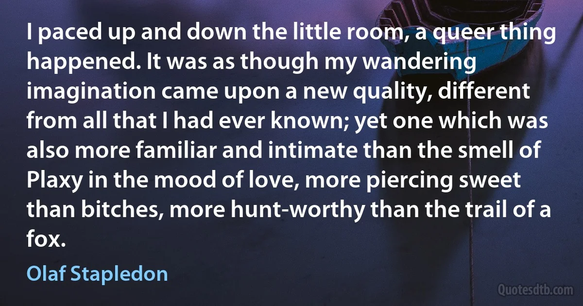 I paced up and down the little room, a queer thing happened. It was as though my wandering imagination came upon a new quality, different from all that I had ever known; yet one which was also more familiar and intimate than the smell of Plaxy in the mood of love, more piercing sweet than bitches, more hunt-worthy than the trail of a fox. (Olaf Stapledon)