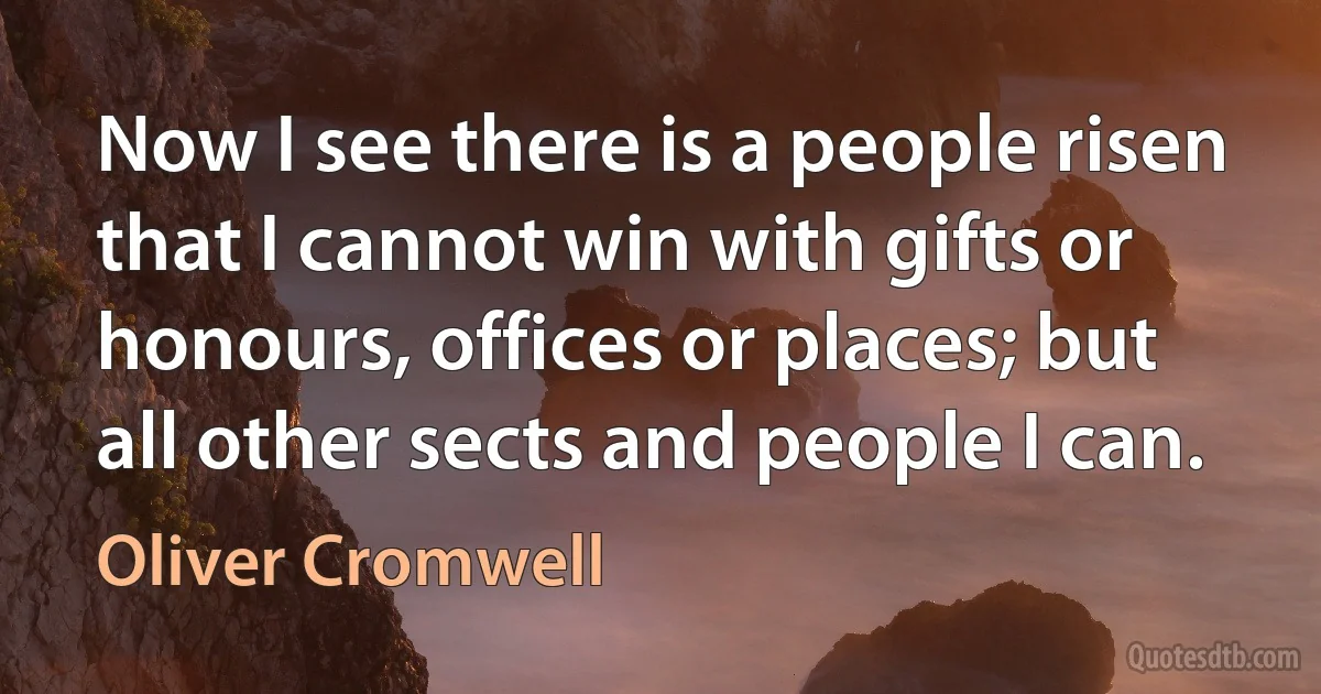 Now I see there is a people risen that I cannot win with gifts or honours, offices or places; but all other sects and people I can. (Oliver Cromwell)