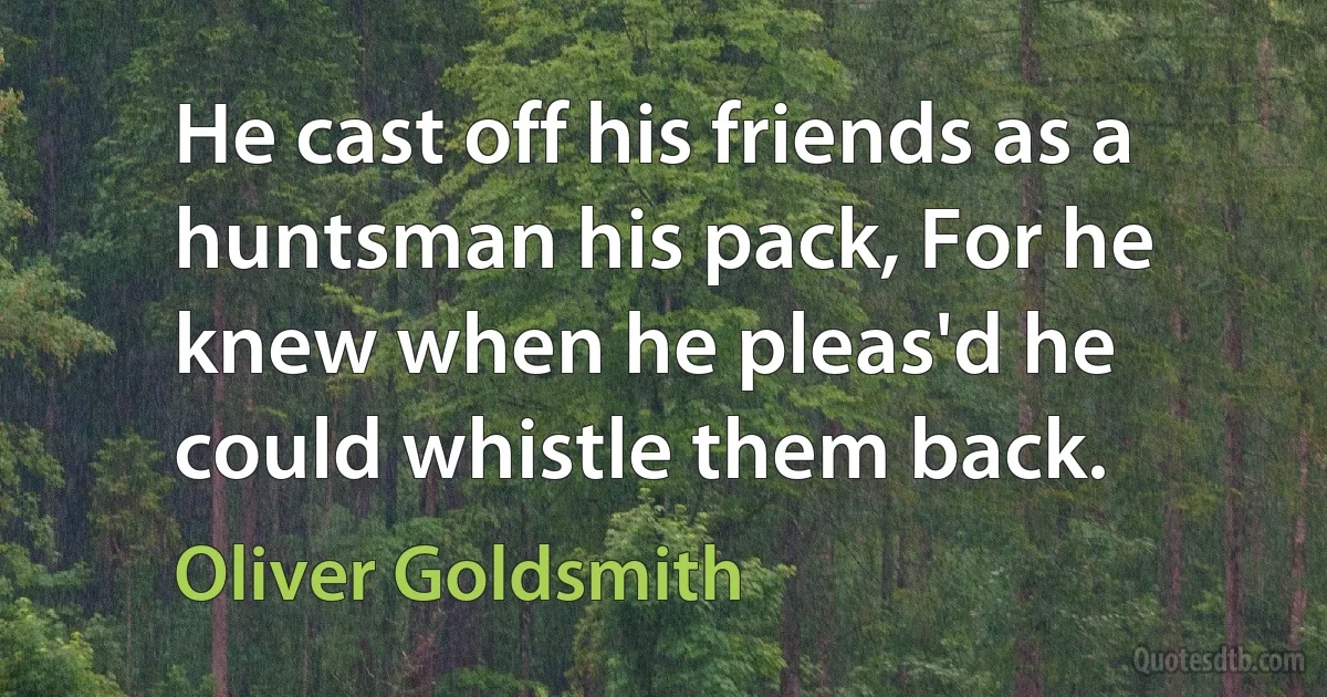 He cast off his friends as a huntsman his pack, For he knew when he pleas'd he could whistle them back. (Oliver Goldsmith)