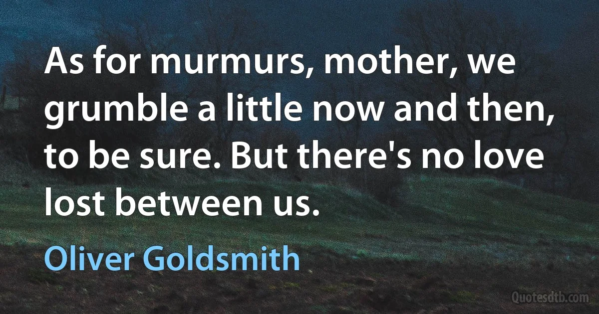 As for murmurs, mother, we grumble a little now and then, to be sure. But there's no love lost between us. (Oliver Goldsmith)