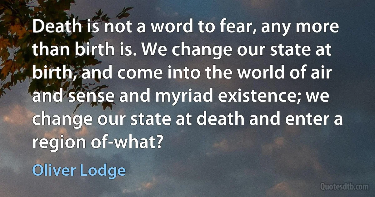 Death is not a word to fear, any more than birth is. We change our state at birth, and come into the world of air and sense and myriad existence; we change our state at death and enter a region of-what? (Oliver Lodge)