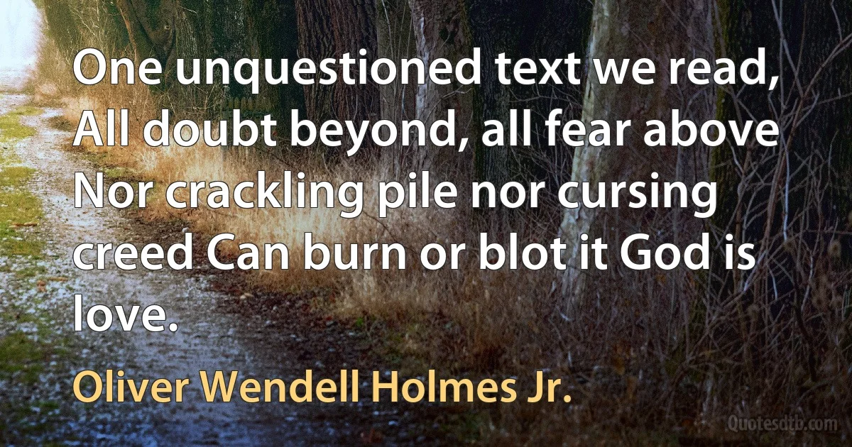 One unquestioned text we read, All doubt beyond, all fear above Nor crackling pile nor cursing creed Can burn or blot it God is love. (Oliver Wendell Holmes Jr.)