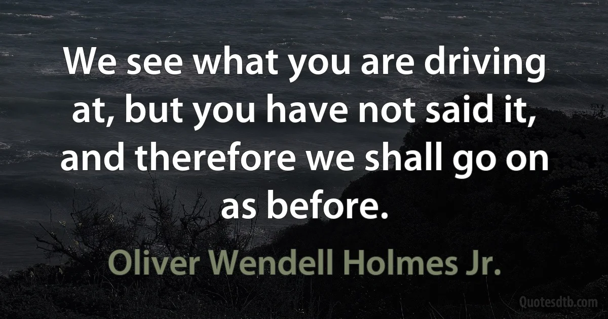 We see what you are driving at, but you have not said it, and therefore we shall go on as before. (Oliver Wendell Holmes Jr.)