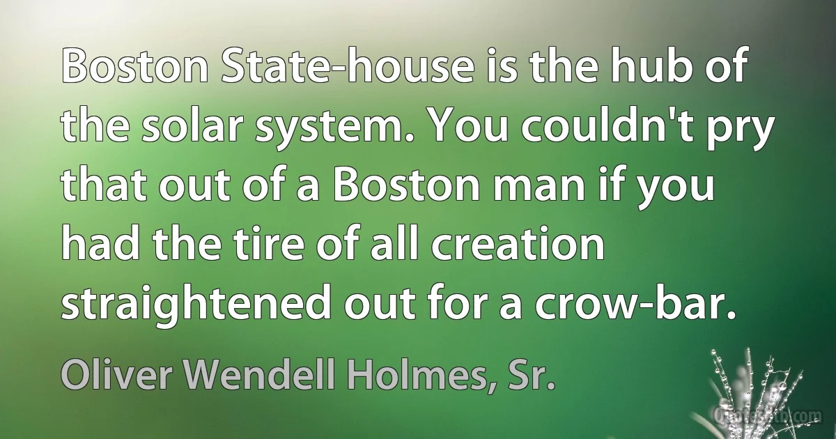 Boston State-house is the hub of the solar system. You couldn't pry that out of a Boston man if you had the tire of all creation straightened out for a crow-bar. (Oliver Wendell Holmes, Sr.)