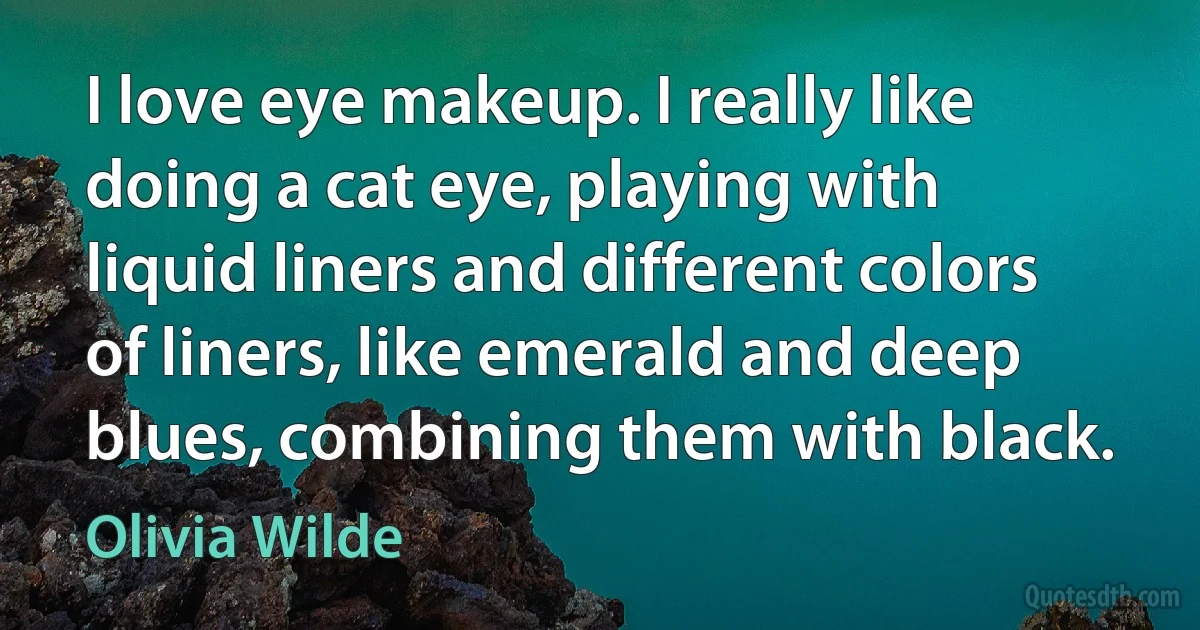 I love eye makeup. I really like doing a cat eye, playing with liquid liners and different colors of liners, like emerald and deep blues, combining them with black. (Olivia Wilde)