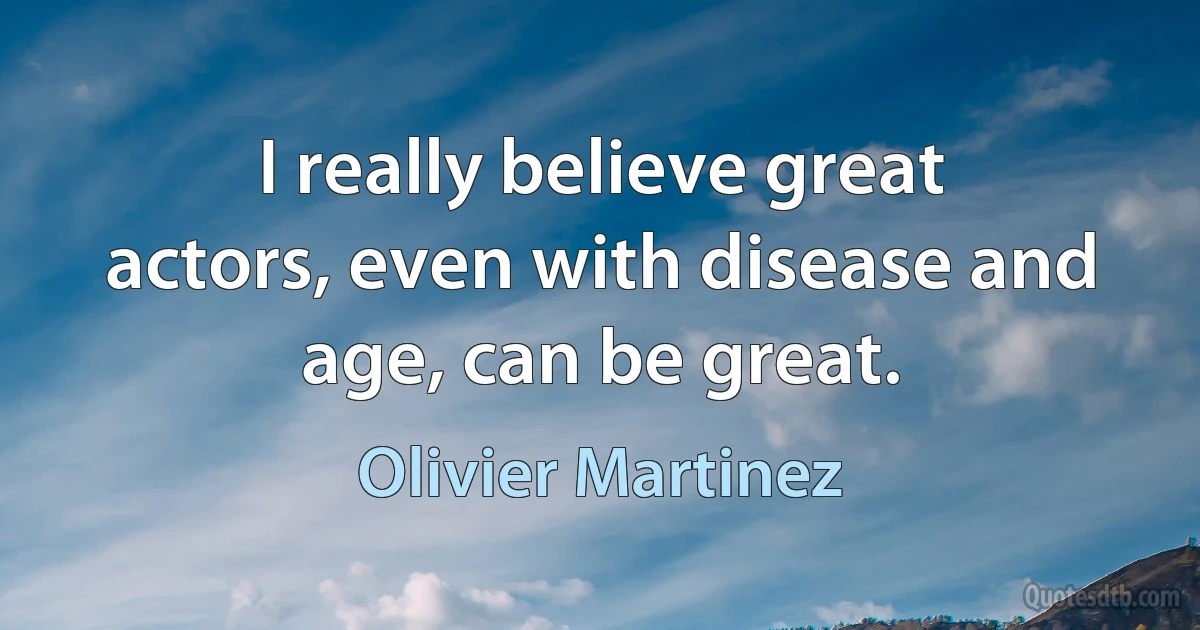 I really believe great actors, even with disease and age, can be great. (Olivier Martinez)