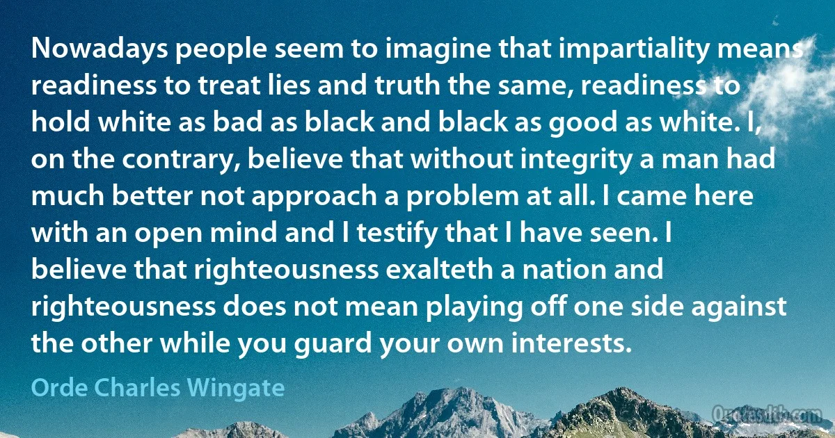 Nowadays people seem to imagine that impartiality means readiness to treat lies and truth the same, readiness to hold white as bad as black and black as good as white. I, on the contrary, believe that without integrity a man had much better not approach a problem at all. I came here with an open mind and I testify that I have seen. I believe that righteousness exalteth a nation and righteousness does not mean playing off one side against the other while you guard your own interests. (Orde Charles Wingate)