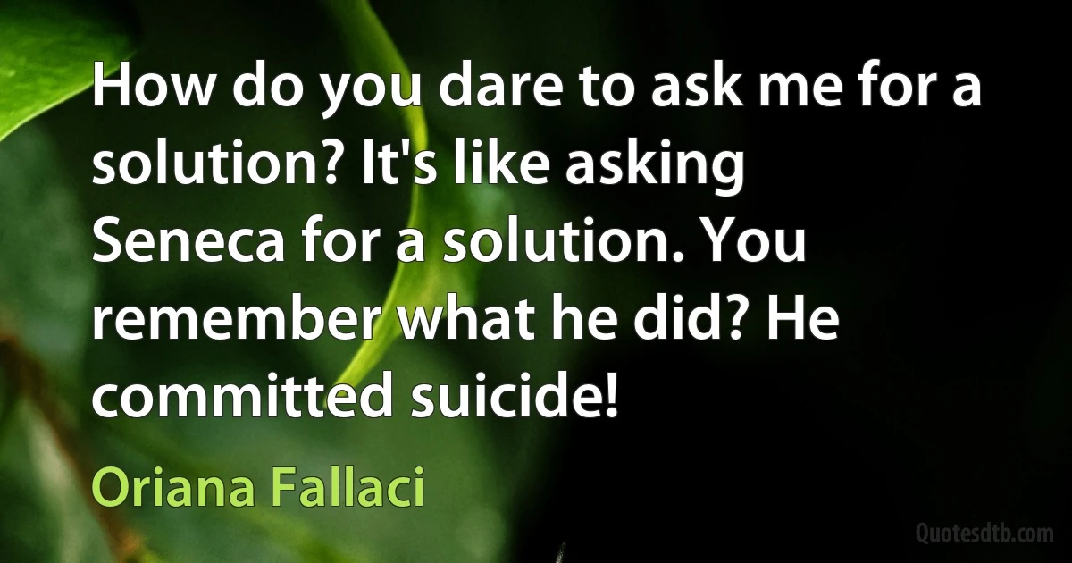 How do you dare to ask me for a solution? It's like asking Seneca for a solution. You remember what he did? He committed suicide! (Oriana Fallaci)