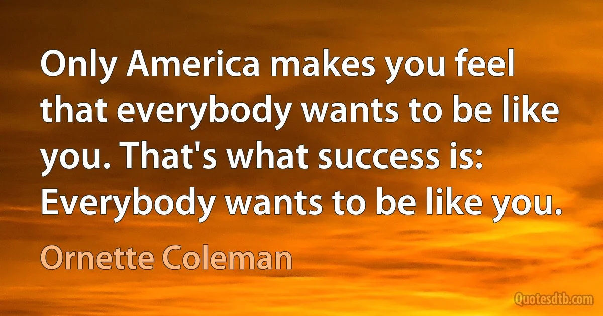 Only America makes you feel that everybody wants to be like you. That's what success is: Everybody wants to be like you. (Ornette Coleman)