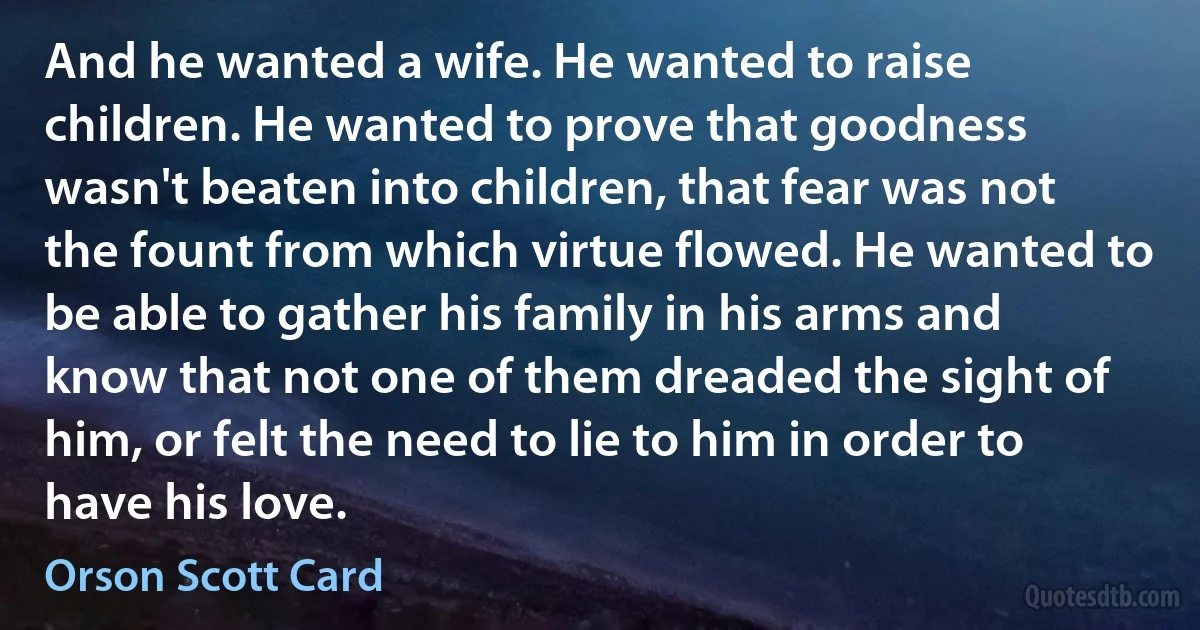 And he wanted a wife. He wanted to raise children. He wanted to prove that goodness wasn't beaten into children, that fear was not the fount from which virtue flowed. He wanted to be able to gather his family in his arms and know that not one of them dreaded the sight of him, or felt the need to lie to him in order to have his love. (Orson Scott Card)