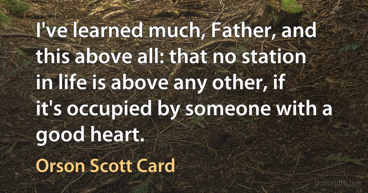 I've learned much, Father, and this above all: that no station in life is above any other, if it's occupied by someone with a good heart. (Orson Scott Card)