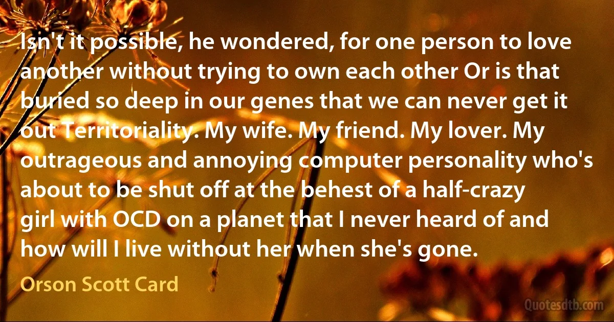 Isn't it possible, he wondered, for one person to love another without trying to own each other Or is that buried so deep in our genes that we can never get it out Territoriality. My wife. My friend. My lover. My outrageous and annoying computer personality who's about to be shut off at the behest of a half-crazy girl with OCD on a planet that I never heard of and how will I live without her when she's gone. (Orson Scott Card)