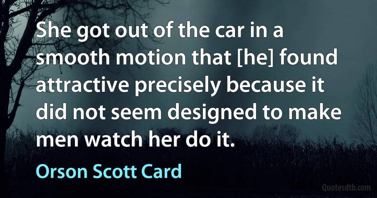 She got out of the car in a smooth motion that [he] found attractive precisely because it did not seem designed to make men watch her do it. (Orson Scott Card)