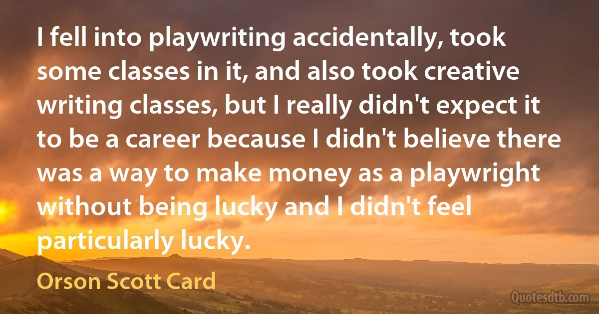 I fell into playwriting accidentally, took some classes in it, and also took creative writing classes, but I really didn't expect it to be a career because I didn't believe there was a way to make money as a playwright without being lucky and I didn't feel particularly lucky. (Orson Scott Card)