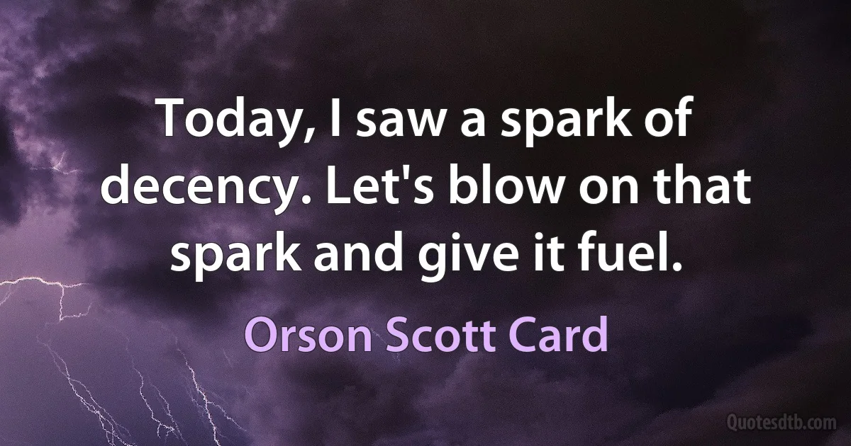 Today, I saw a spark of decency. Let's blow on that spark and give it fuel. (Orson Scott Card)