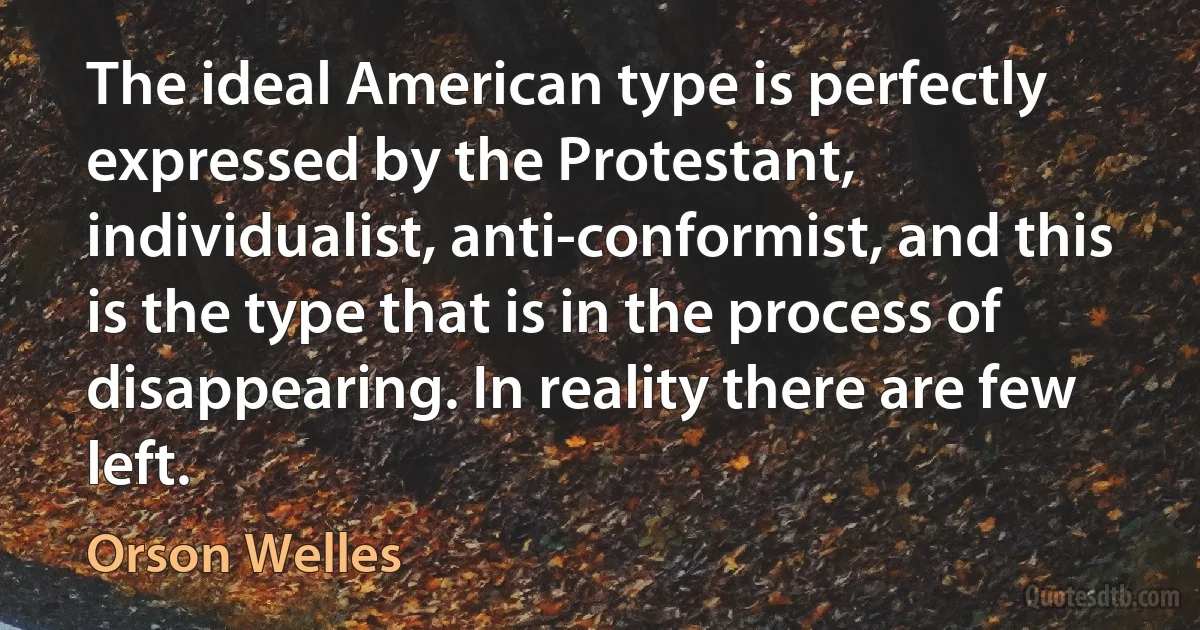 The ideal American type is perfectly expressed by the Protestant, individualist, anti-conformist, and this is the type that is in the process of disappearing. In reality there are few left. (Orson Welles)