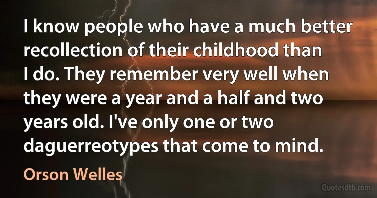 I know people who have a much better recollection of their childhood than I do. They remember very well when they were a year and a half and two years old. I've only one or two daguerreotypes that come to mind. (Orson Welles)