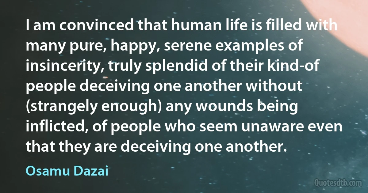 I am convinced that human life is filled with many pure, happy, serene examples of insincerity, truly splendid of their kind-of people deceiving one another without (strangely enough) any wounds being inflicted, of people who seem unaware even that they are deceiving one another. (Osamu Dazai)