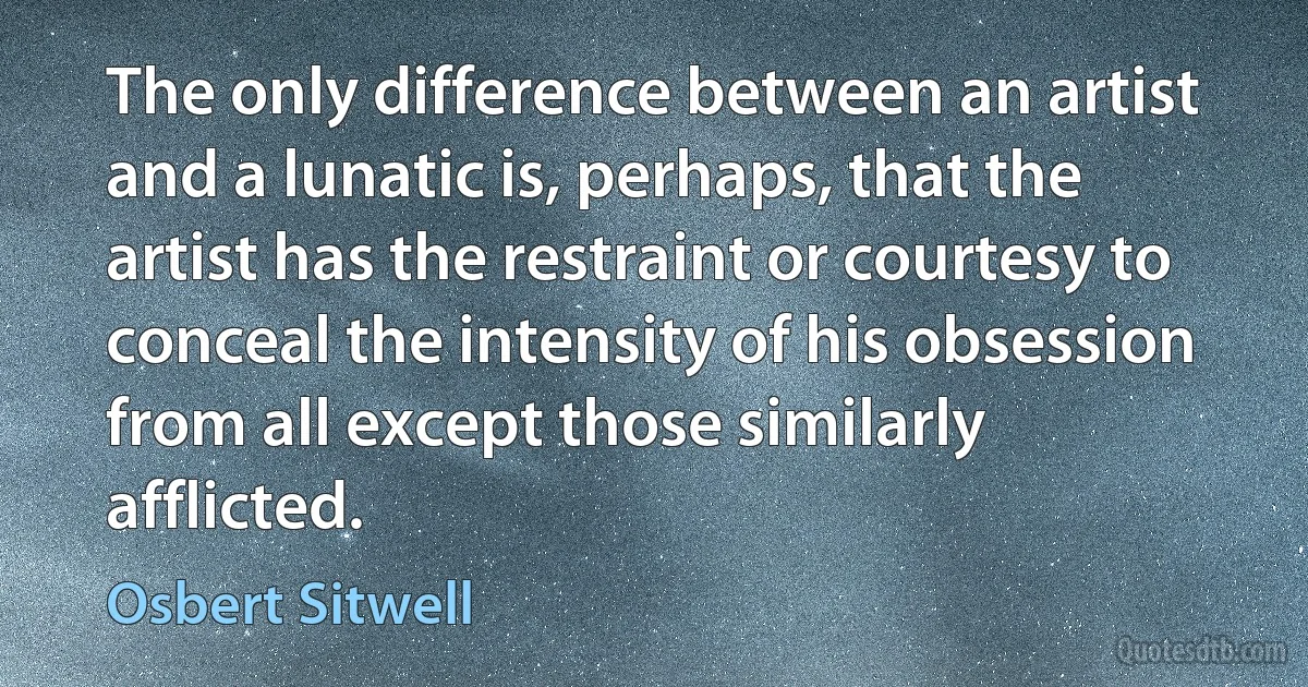 The only difference between an artist and a lunatic is, perhaps, that the artist has the restraint or courtesy to conceal the intensity of his obsession from all except those similarly afflicted. (Osbert Sitwell)