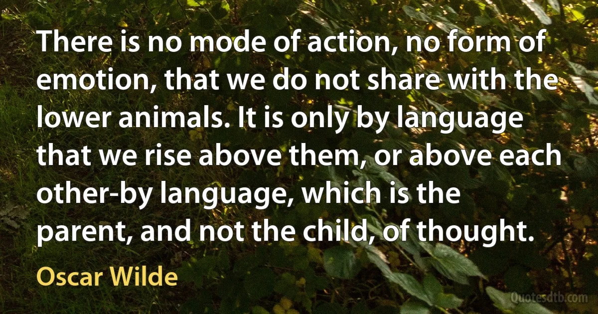 There is no mode of action, no form of emotion, that we do not share with the lower animals. It is only by language that we rise above them, or above each other-by language, which is the parent, and not the child, of thought. (Oscar Wilde)