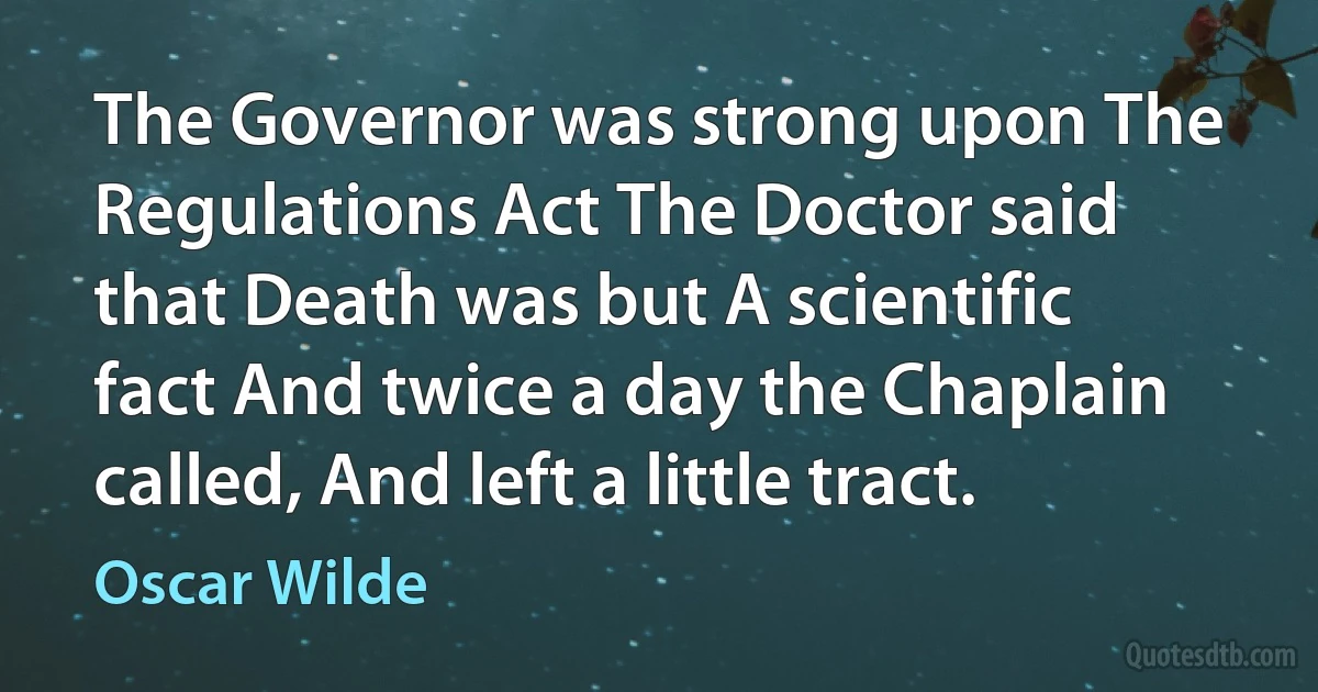 The Governor was strong upon The Regulations Act The Doctor said that Death was but A scientific fact And twice a day the Chaplain called, And left a little tract. (Oscar Wilde)