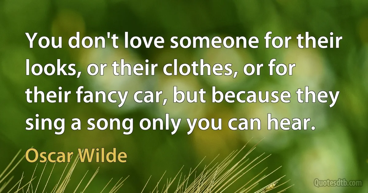 You don't love someone for their looks, or their clothes, or for their fancy car, but because they sing a song only you can hear. (Oscar Wilde)