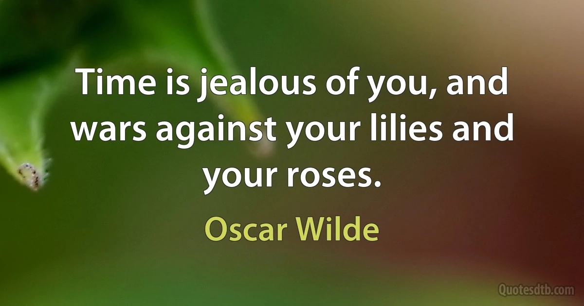 Time is jealous of you, and wars against your lilies and your roses. (Oscar Wilde)