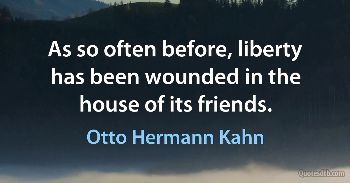 As so often before, liberty has been wounded in the house of its friends. (Otto Hermann Kahn)