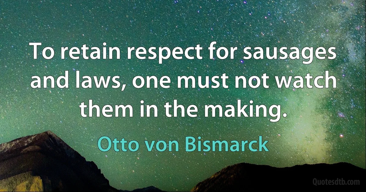 To retain respect for sausages and laws, one must not watch them in the making. (Otto von Bismarck)