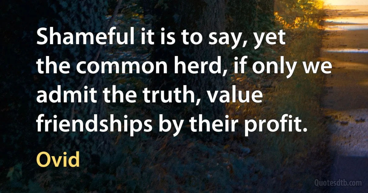 Shameful it is to say, yet the common herd, if only we admit the truth, value friendships by their profit. (Ovid)