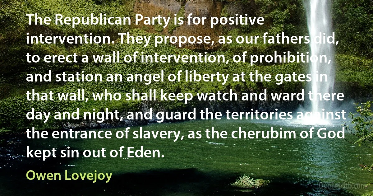 The Republican Party is for positive intervention. They propose, as our fathers did, to erect a wall of intervention, of prohibition, and station an angel of liberty at the gates in that wall, who shall keep watch and ward there day and night, and guard the territories against the entrance of slavery, as the cherubim of God kept sin out of Eden. (Owen Lovejoy)