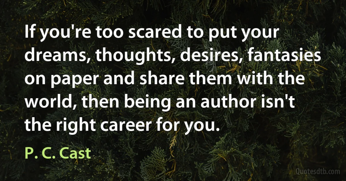 If you're too scared to put your dreams, thoughts, desires, fantasies on paper and share them with the world, then being an author isn't the right career for you. (P. C. Cast)