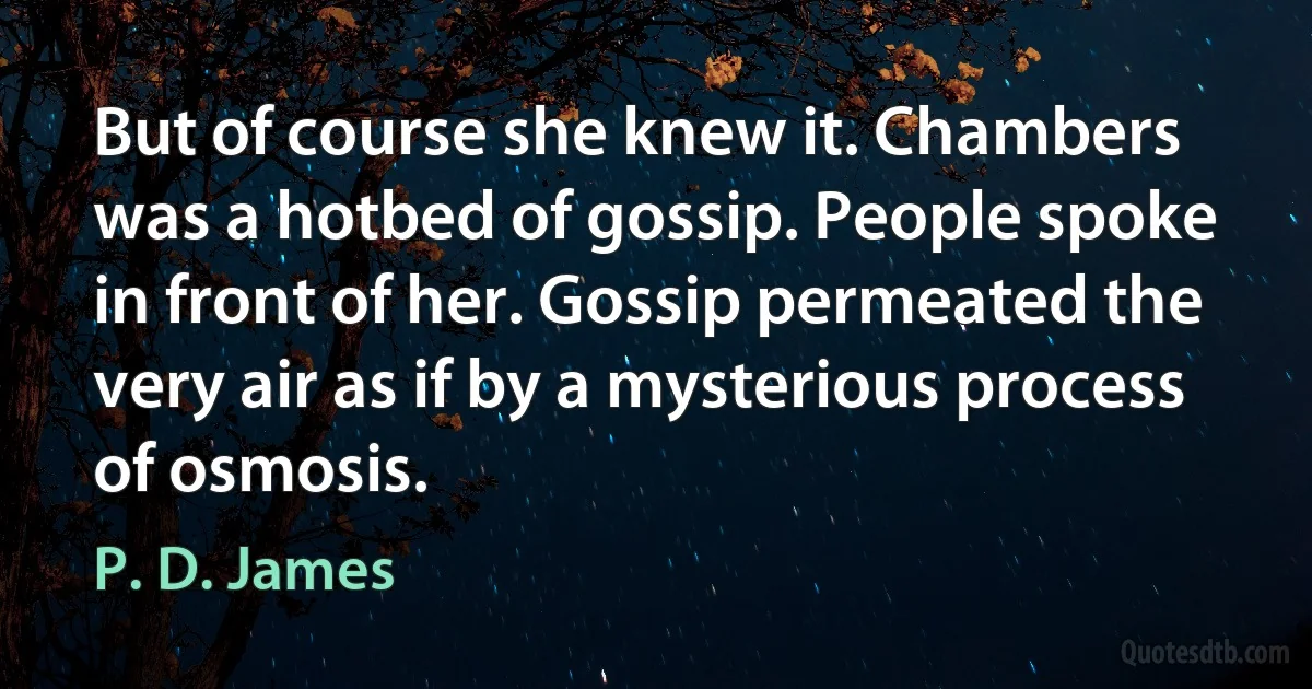 But of course she knew it. Chambers was a hotbed of gossip. People spoke in front of her. Gossip permeated the very air as if by a mysterious process of osmosis. (P. D. James)