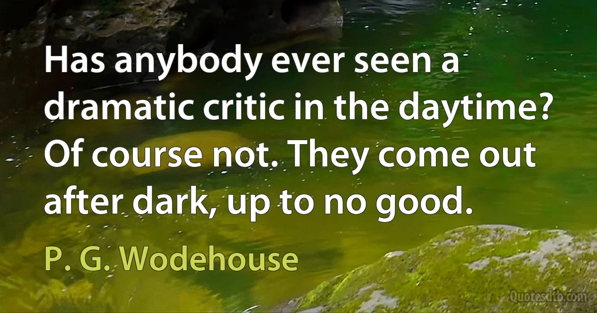 Has anybody ever seen a dramatic critic in the daytime? Of course not. They come out after dark, up to no good. (P. G. Wodehouse)