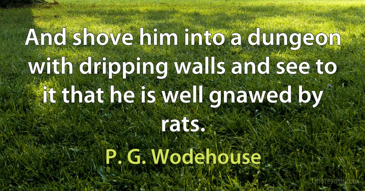 And shove him into a dungeon with dripping walls and see to it that he is well gnawed by rats. (P. G. Wodehouse)